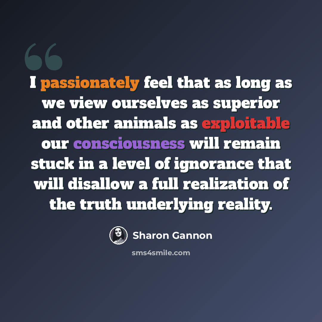 “I passionately feel that as long as we view ourselves as superior and other animals as exploitable our consciousness will remain stuck in a level of ignorance that will disallow a full realization of the truth underlying reality.” quote by Sharon Gannon