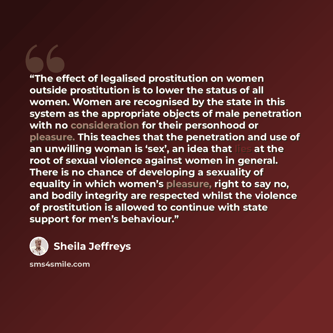 “The effect of legalised prostitution on women outside prostitution is to lower the status of all women. Women are recognised by the state in this system as the appropriate objects of male penetration with no consideration for their personhood or pleasure. This teaches that the penetration and use…” quote by Sheila Jeffreys