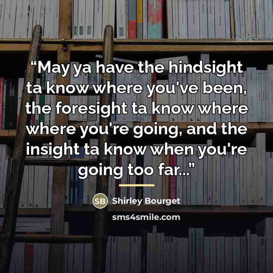 “May ya have the hindsight ta know where you've been, the foresight ta know where where you're going, and the insight ta know when you're going too far...” quote by Shirley Bourget
