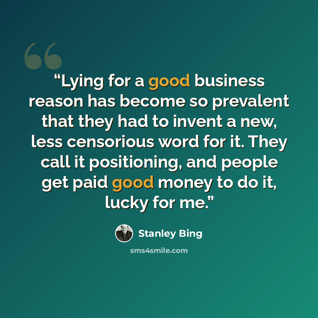 “Lying for a good business reason has become so prevalent that they had to invent a new, less censorious word for it. They call it positioning, and people get paid good money to do it, lucky for me.” quote by Stanley Bing