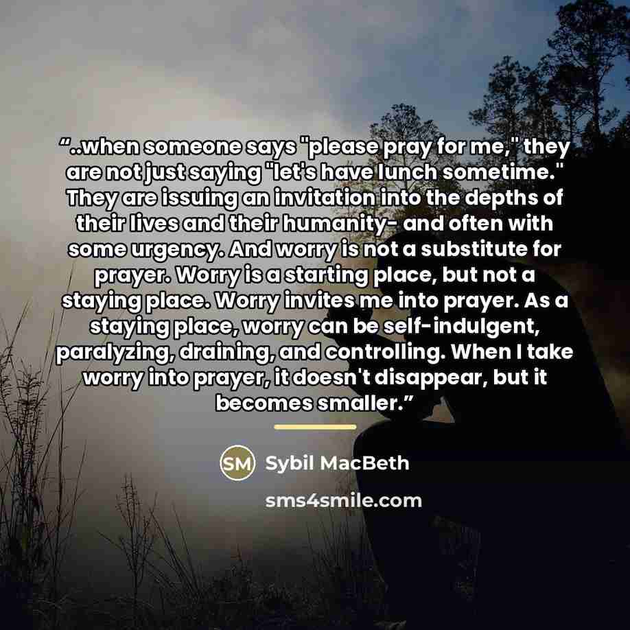 “..when someone says "please pray for me," they are not just saying "let's have lunch sometime." They are issuing an invitation into the depths of their lives and their humanity- and often with some urgency. And worry is not a substitute for prayer. Worry is a starting place, but not a staying…” quote by Sybil MacBeth