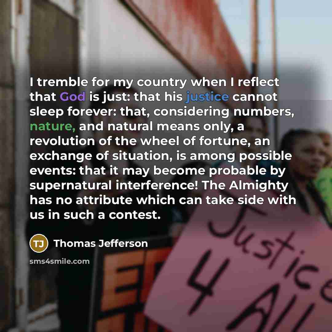 “I tremble for my country when I reflect that God is just: that his justice cannot sleep forever: that, considering numbers, nature, and natural means only, a revolution of the wheel of fortune, an exchange of situation, is among possible events: that it may become probable by supernatural…” quote by Thomas Jefferson