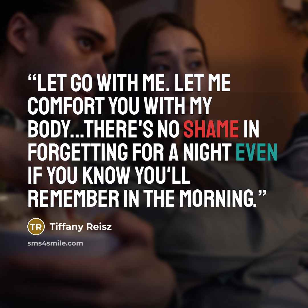 “Let go with me. Let me comfort you with my body...there's no shame in forgetting for a night even if you know you'll remember in the morning.” quote by Tiffany Reisz