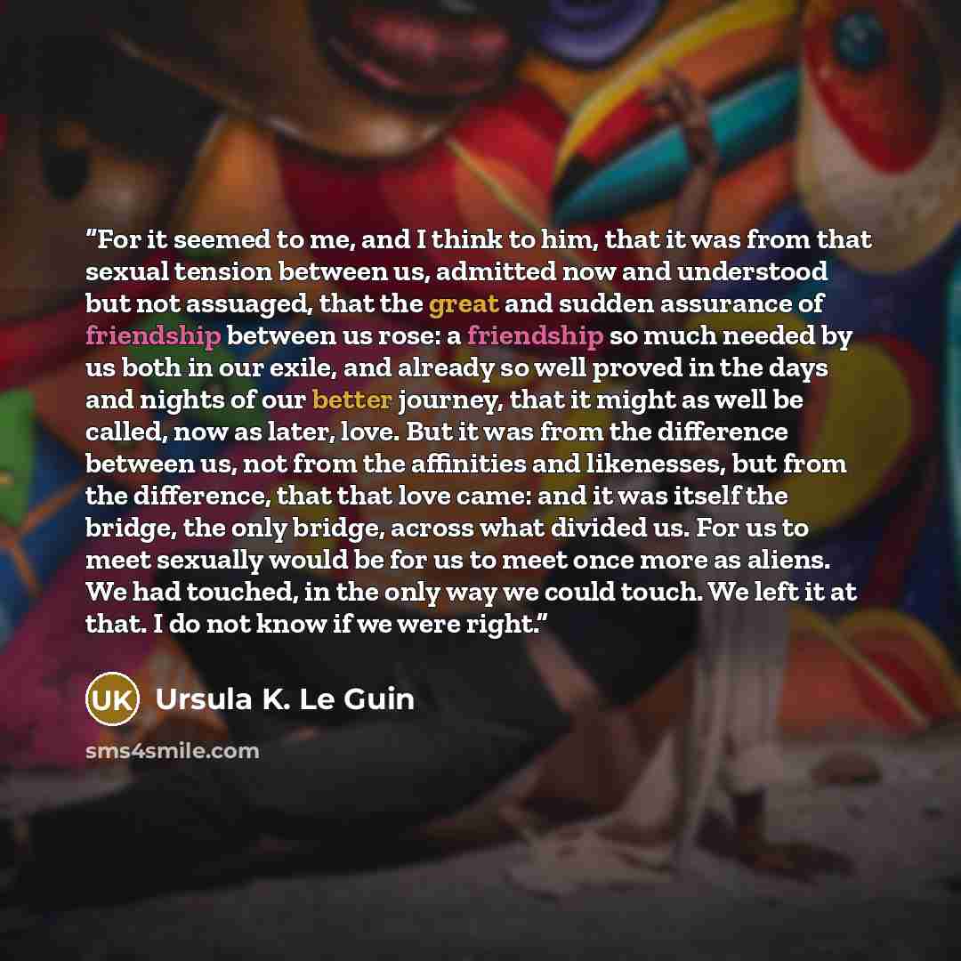 “For it seemed to me, and I think to him, that it was from that sexual tension between us, admitted now and understood but not assuaged, that the great and sudden assurance of friendship between us rose: a friendship so much needed by us both in our exile, and already so well proved in the days and…” quote by Ursula K. Le Guin