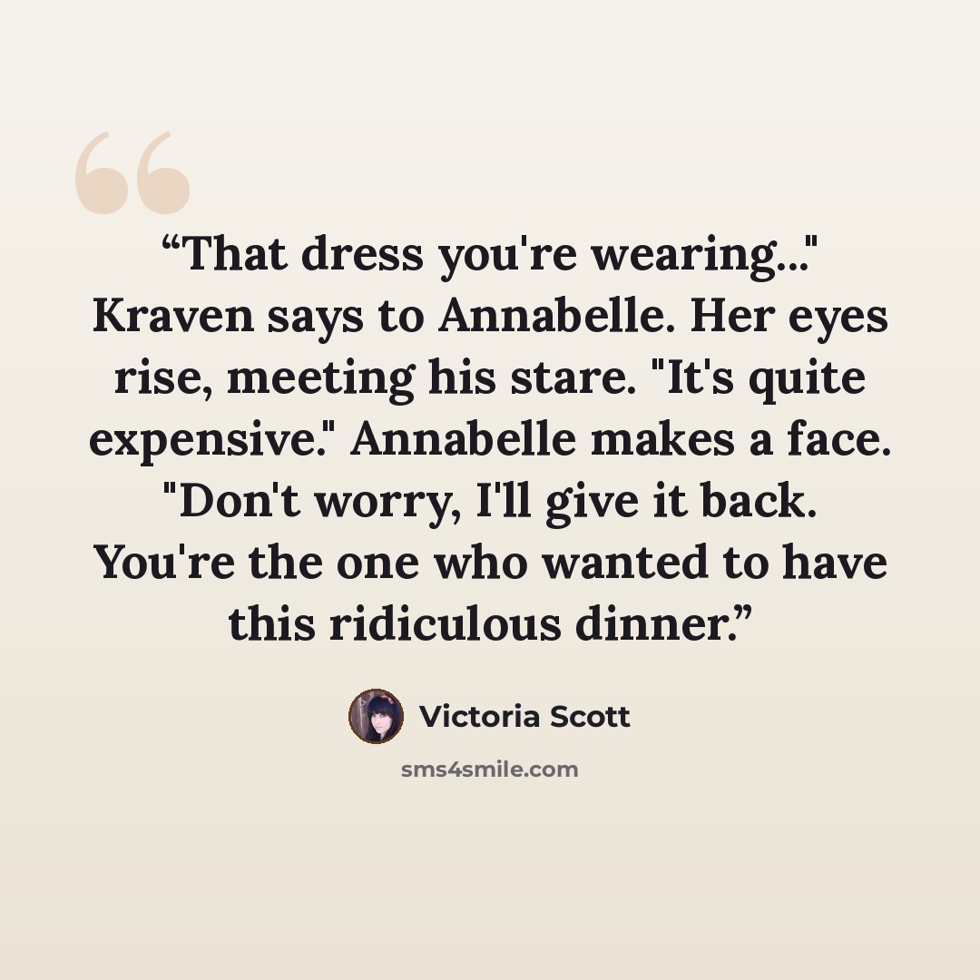“That dress you're wearing..." Kraven says to Annabelle. Her eyes rise, meeting his stare. "It's quite expensive." Annabelle makes a face. "Don't worry, I'll give it back. You're the one who wanted to have this ridiculous dinner.” quote by Victoria Scott