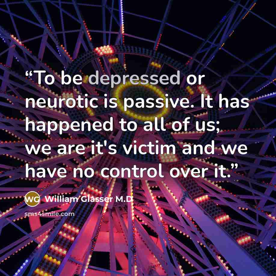 “To be depressed or neurotic is passive. It has happened to all of us; we are it's victim and we have no control over it.” quote by William Glasser M.D
