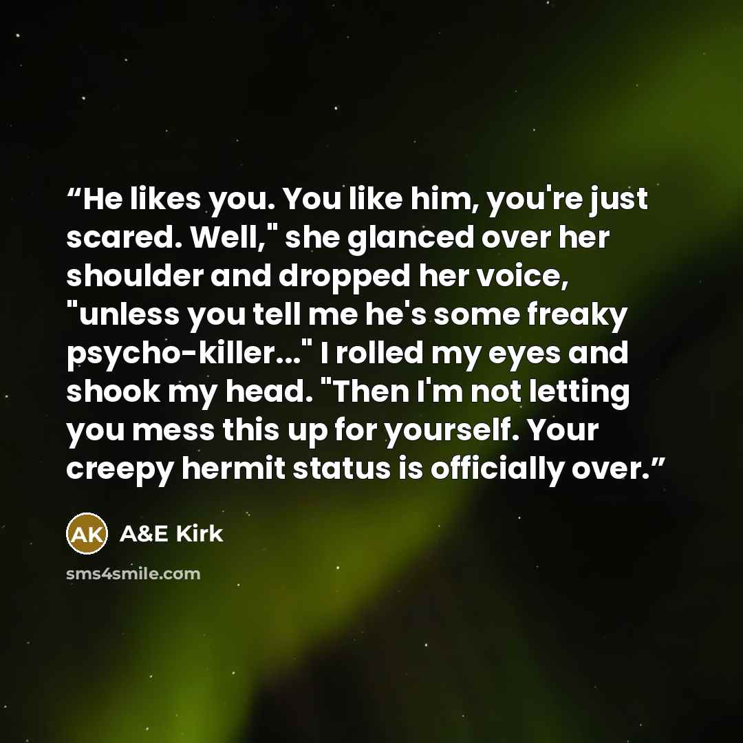 “He likes you. You like him, you're just scared. Well," she glanced over her shoulder and dropped her voice, "unless you tell me he's some freaky psycho-killer..." I rolled my eyes and shook my head. "Then I'm not letting you mess this up for yourself. Your creepy hermit status is officially over.” quote by A&E Kirk