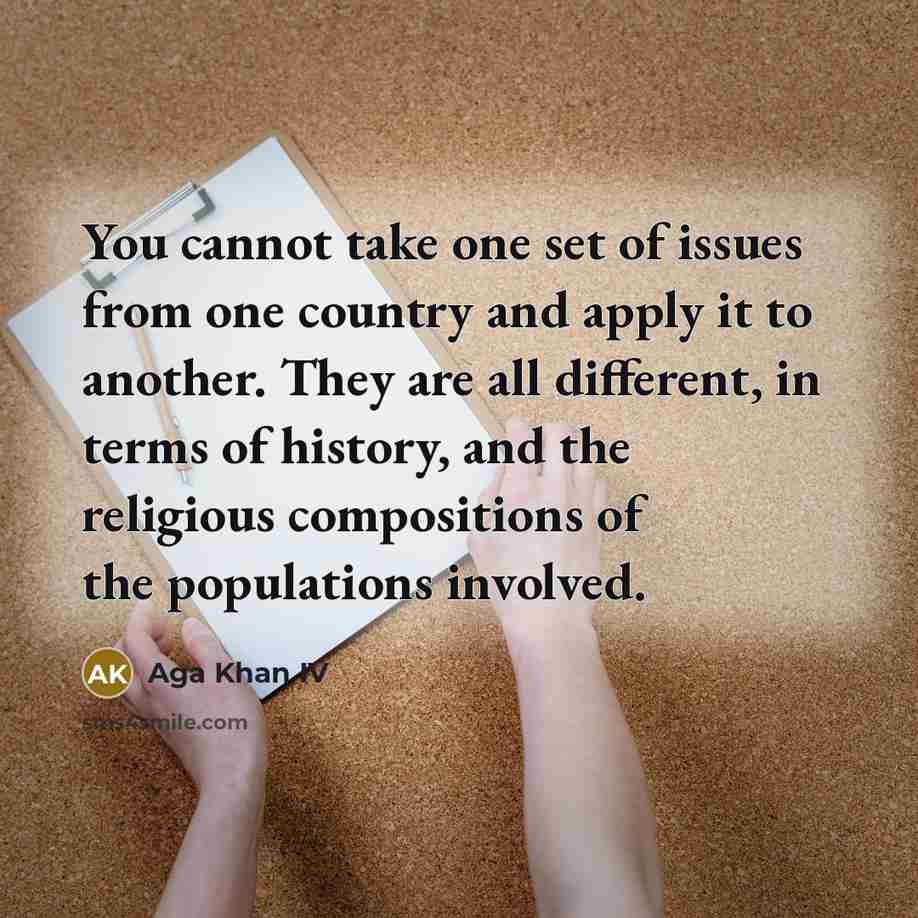 “You cannot take one set of issues from one country and apply it to another. They are all different, in terms of history, and the religious compositions of the populations involved.” quote by Aga Khan IV