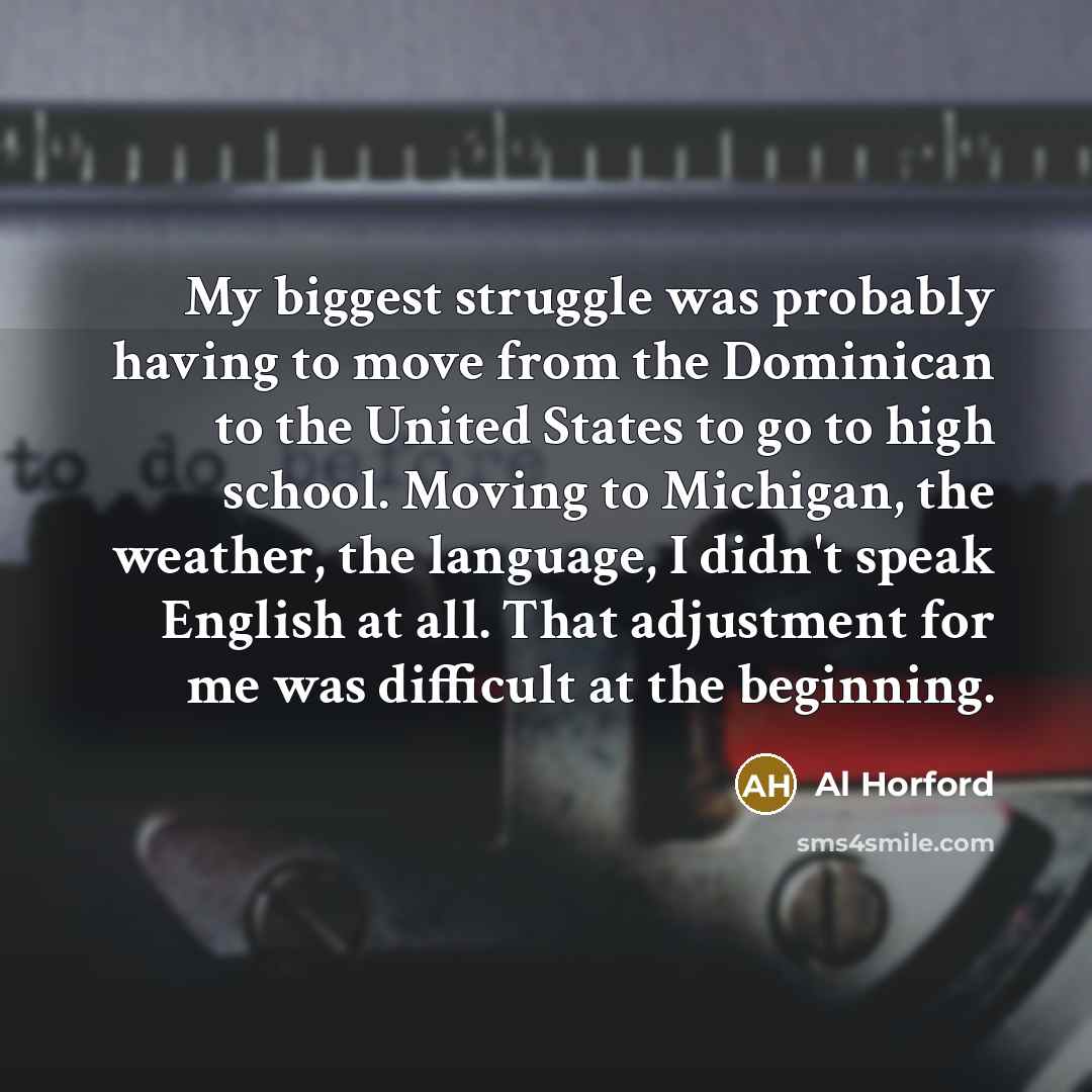 “My biggest struggle was probably having to move from the Dominican to the United States to go to high school. Moving to Michigan, the weather, the language, I didn't speak English at all. That adjustment for me was difficult at the beginning.” quote by Al Horford