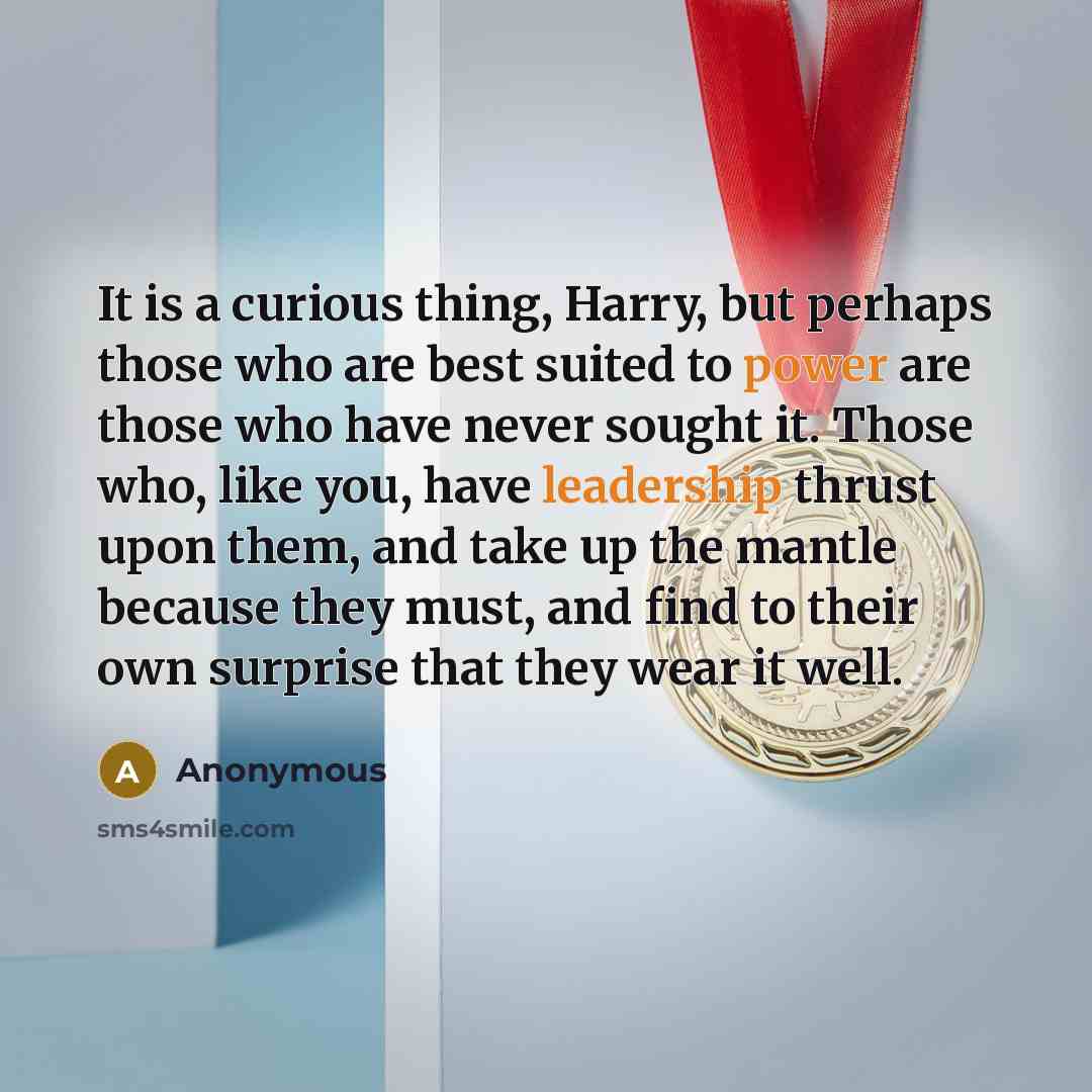 “It is a curious thing, Harry, but perhaps those who are best suited to power are those who have never sought it. Those who, like you, have leadership thrust upon them, and take up the mantle because they must, and find to their own surprise that they wear it well.” quote by Anonymous
