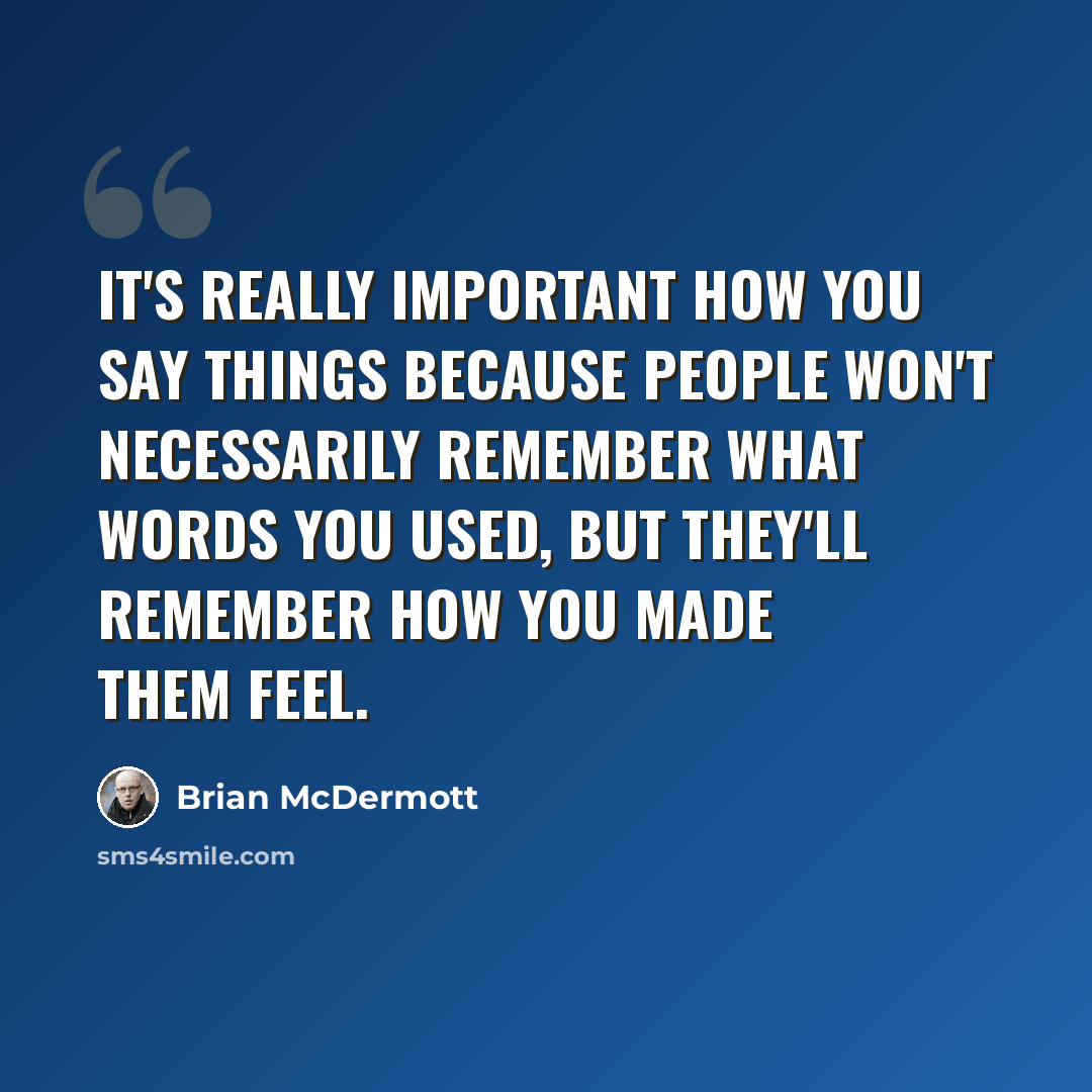 “It's really important how you say things because people won't necessarily remember what words you used, but they'll remember how you made them feel.” quote by Brian McDermott