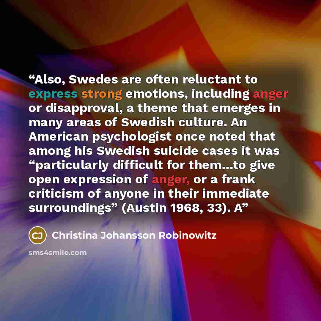 “Also, Swedes are often reluctant to express strong emotions, including anger or disapproval, a theme that emerges in many areas of Swedish culture. An American psychologist once noted that among his Swedish suicide cases it was “particularly difficult for them…to give open expression of anger, or…” quote by Christina Johansson Robinowitz