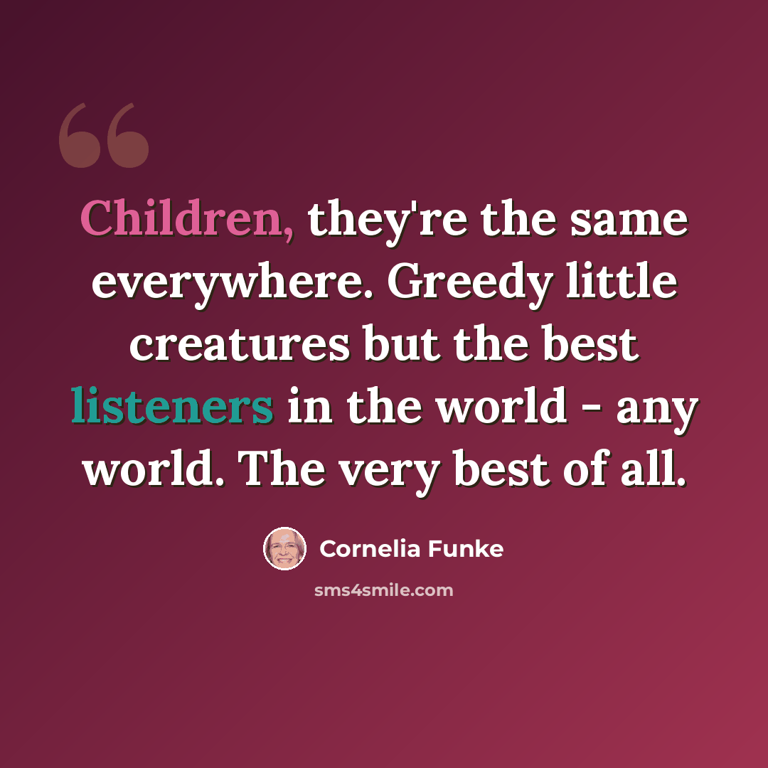 “Children, they're the same everywhere. Greedy little creatures but the best listeners in the world - any world. The very best of all.” quote by Cornelia Funke