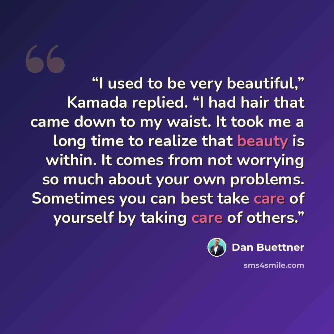 “I used to be very beautiful,” Kamada replied. “I had hair that came down to my waist. It took me a long time to realize that beauty is within. It comes from not worrying so much about your own problems. Sometimes you can best take care of yourself by taking care of others.” quote by Dan Buettner