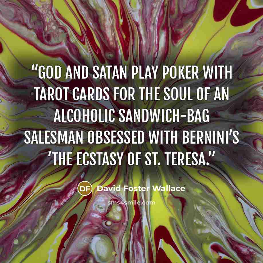 “God and Satan play poker with Tarot cards for the soul of an alcoholic sandwich-bag salesman obsessed with Bernini’s ‘The Ecstasy of St. Teresa.” quote by David Foster Wallace