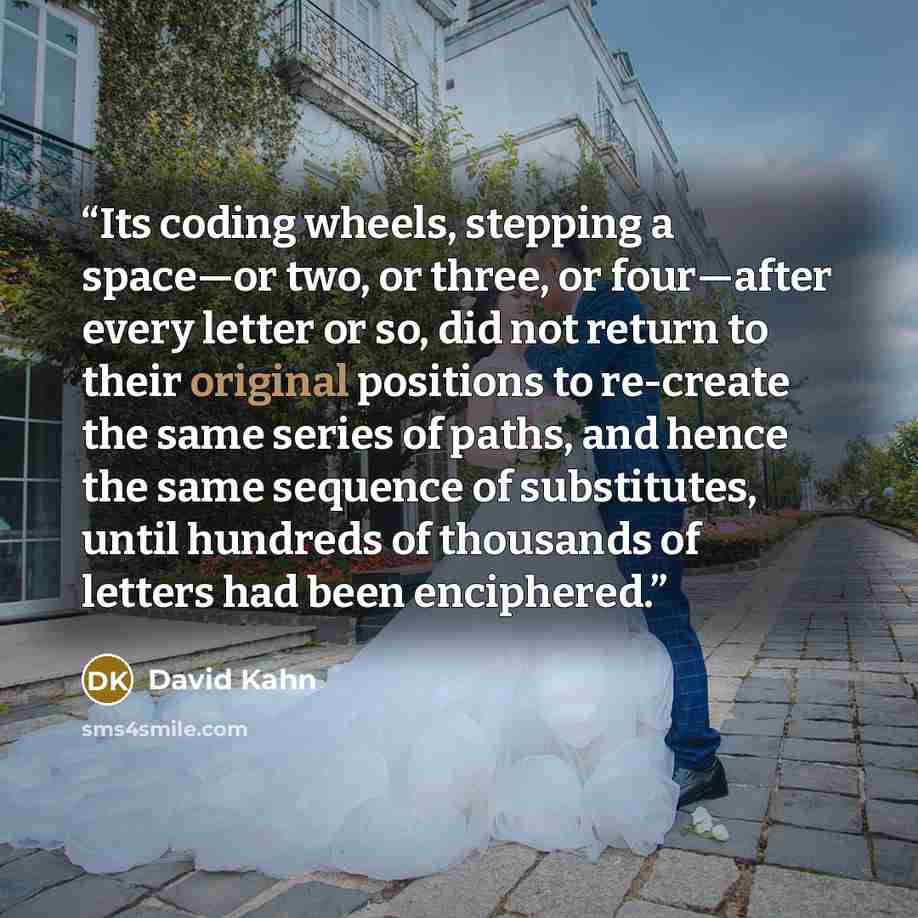 “Its coding wheels, stepping a space—or two, or three, or four—after every letter or so, did not return to their original positions to re-create the same series of paths, and hence the same sequence of substitutes, until hundreds of thousands of letters had been enciphered.” quote by David Kahn