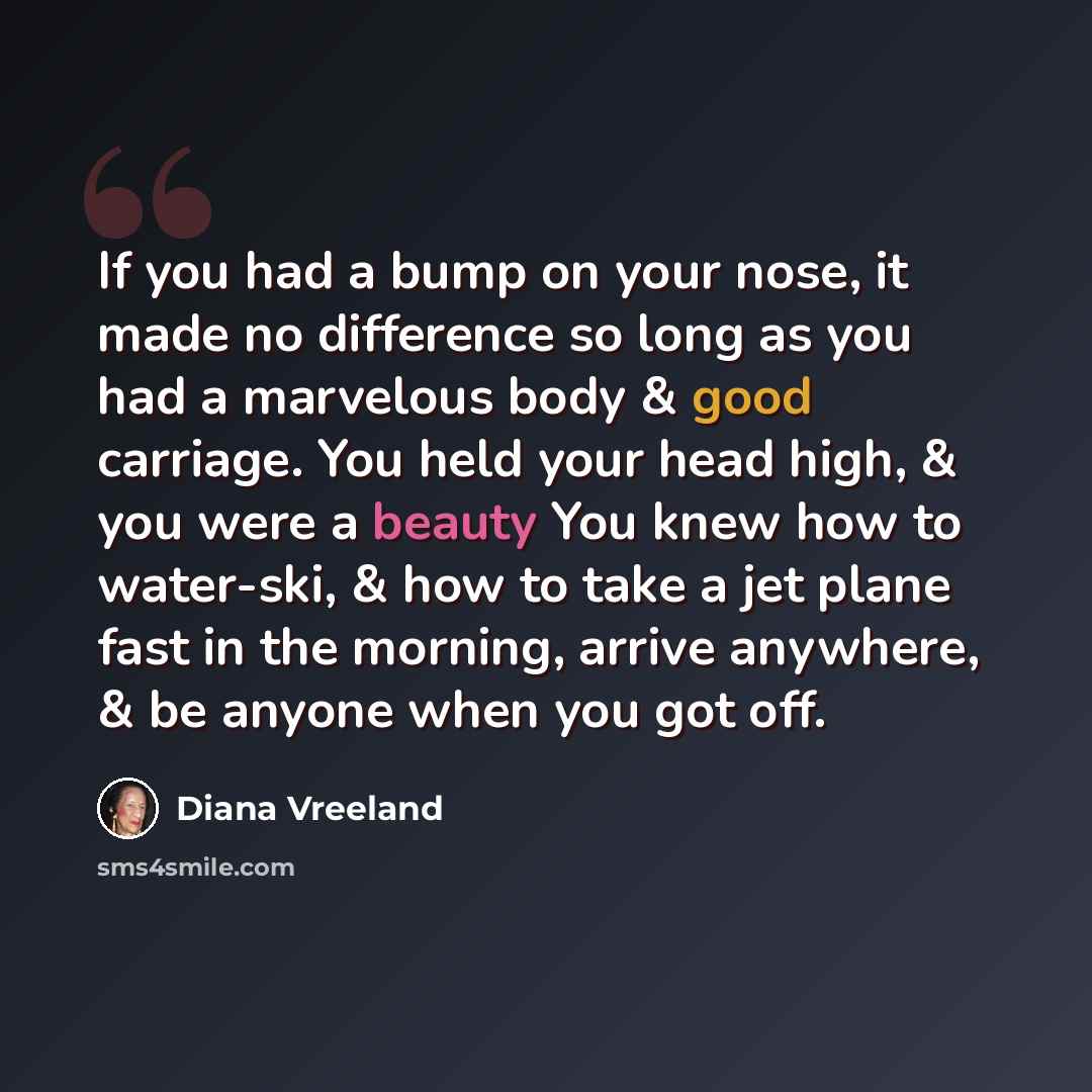 “If you had a bump on your nose, it made no difference so long as you had a marvelous body & good carriage. You held your head high, & you were a beauty You knew how to water-ski, & how to take a jet plane fast in the morning, arrive anywhere, & be anyone when you got off.” quote by Diana Vreeland