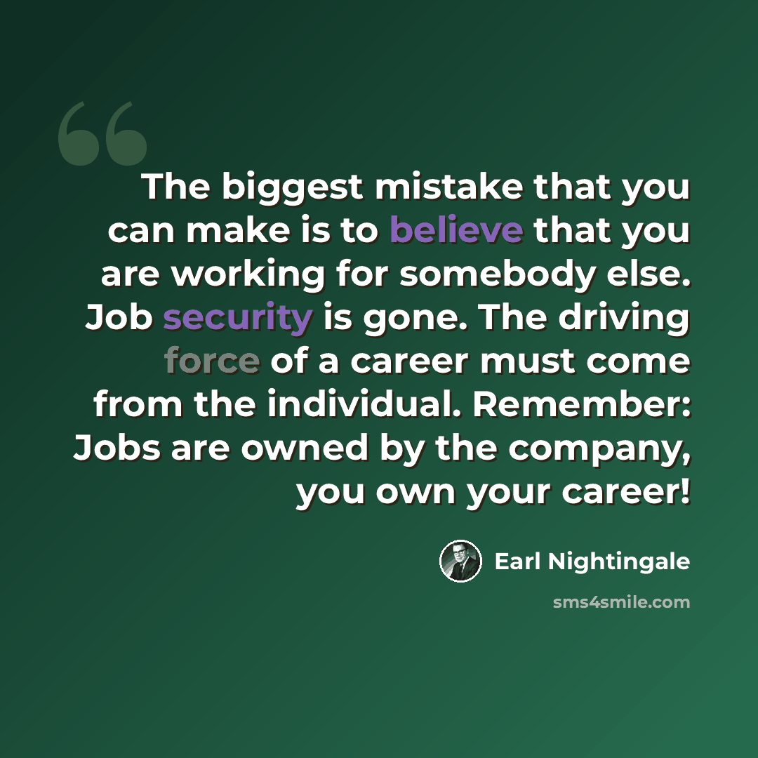 “The biggest mistake that you can make is to believe that you are working for somebody else. Job security is gone. The driving force of a career must come from the individual. Remember: Jobs are owned by the company, you own your career!” quote by Earl Nightingale