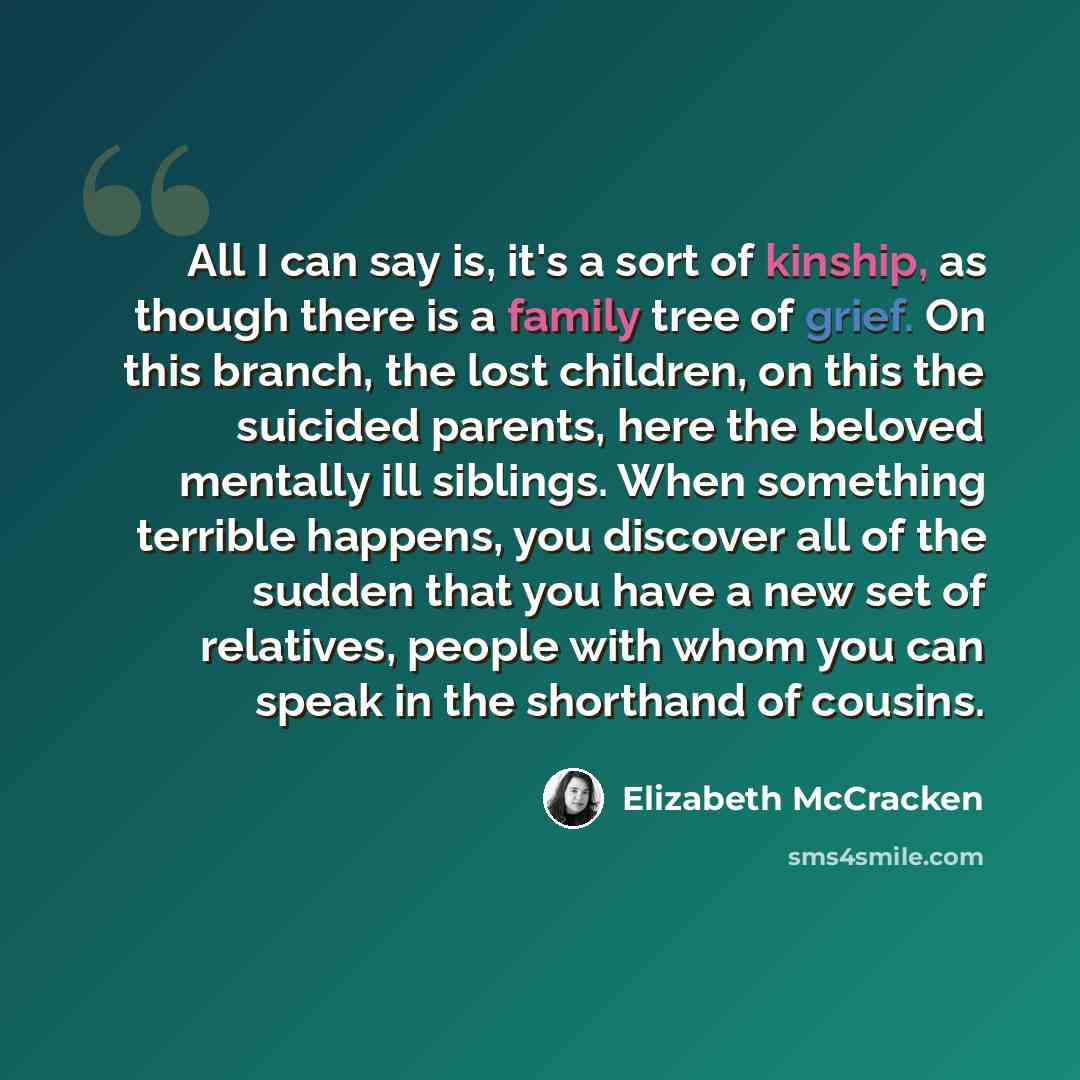 “All I can say is, it's a sort of kinship, as though there is a family tree of grief. On this branch, the lost children, on this the suicided parents, here the beloved mentally ill siblings. When something terrible happens, you discover all of the sudden that you have a new set of relatives, people…” quote by Elizabeth McCracken