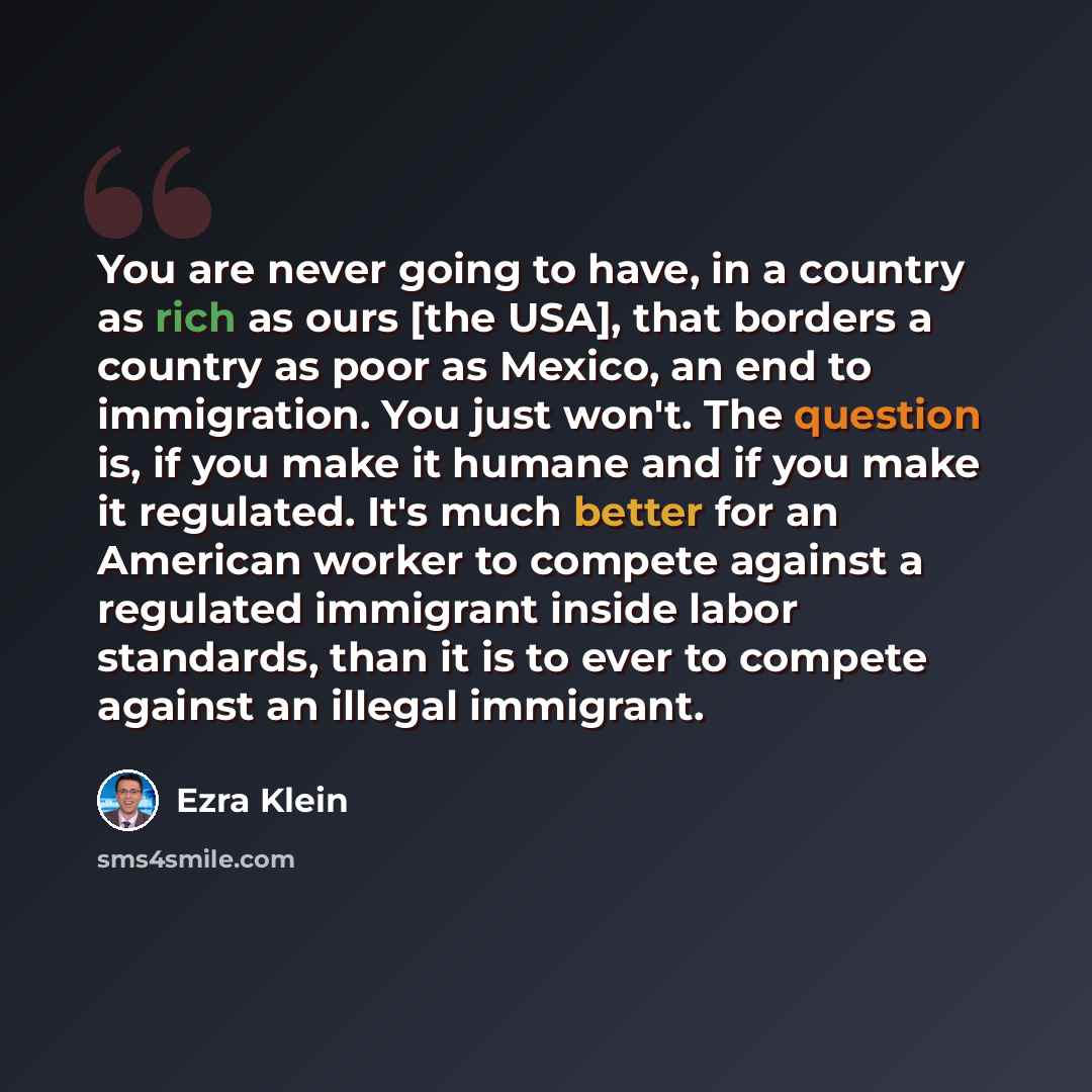 “You are never going to have, in a country as rich as ours [the USA], that borders a country as poor as Mexico, an end to immigration. You just won't. The question is, if you make it humane and if you make it regulated. It's much better for an American worker to compete against a regulated…” quote by Ezra Klein