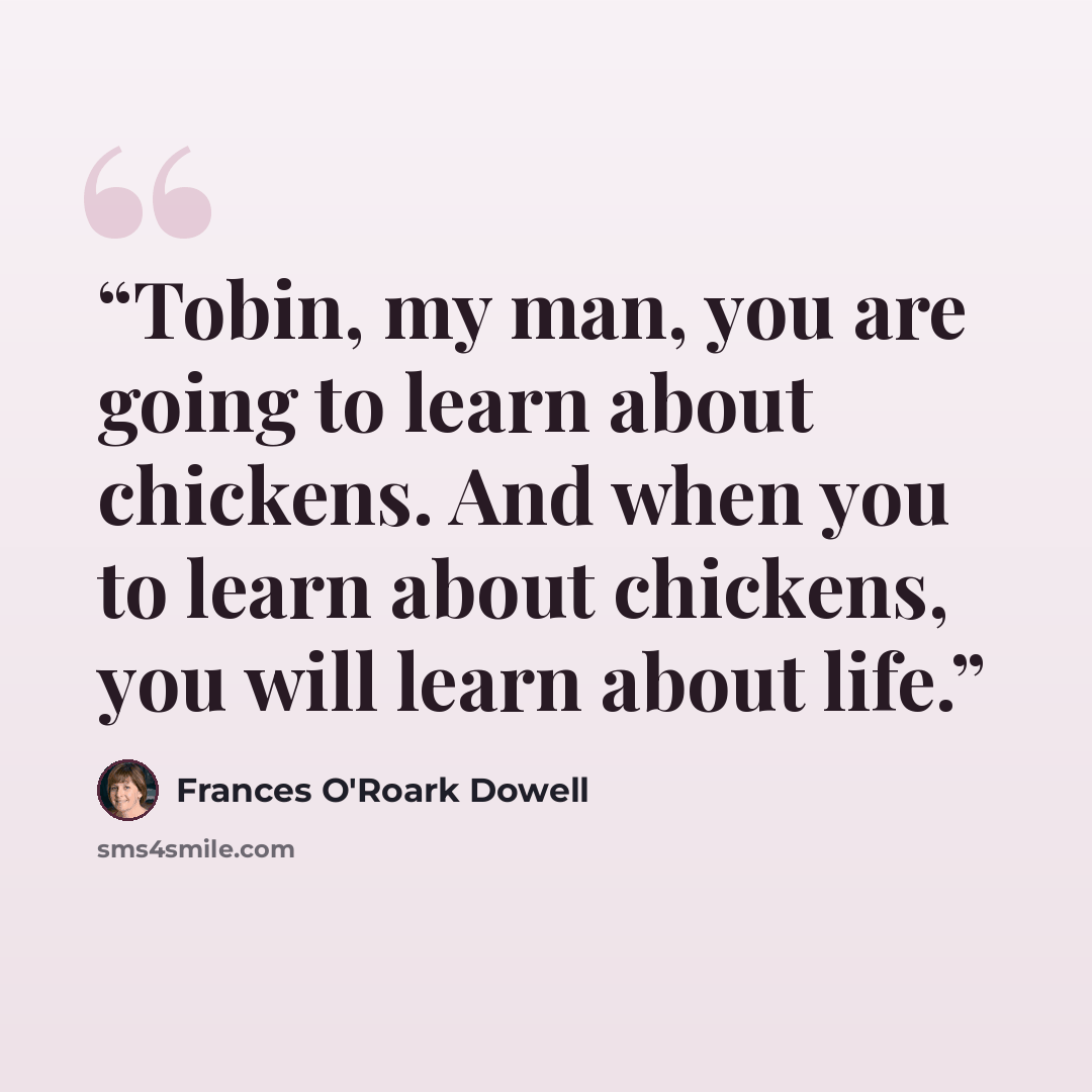 “Tobin, my man, you are going to learn about chickens. And when you to learn about chickens, you will learn about life.” quote by Frances O'Roark Dowell