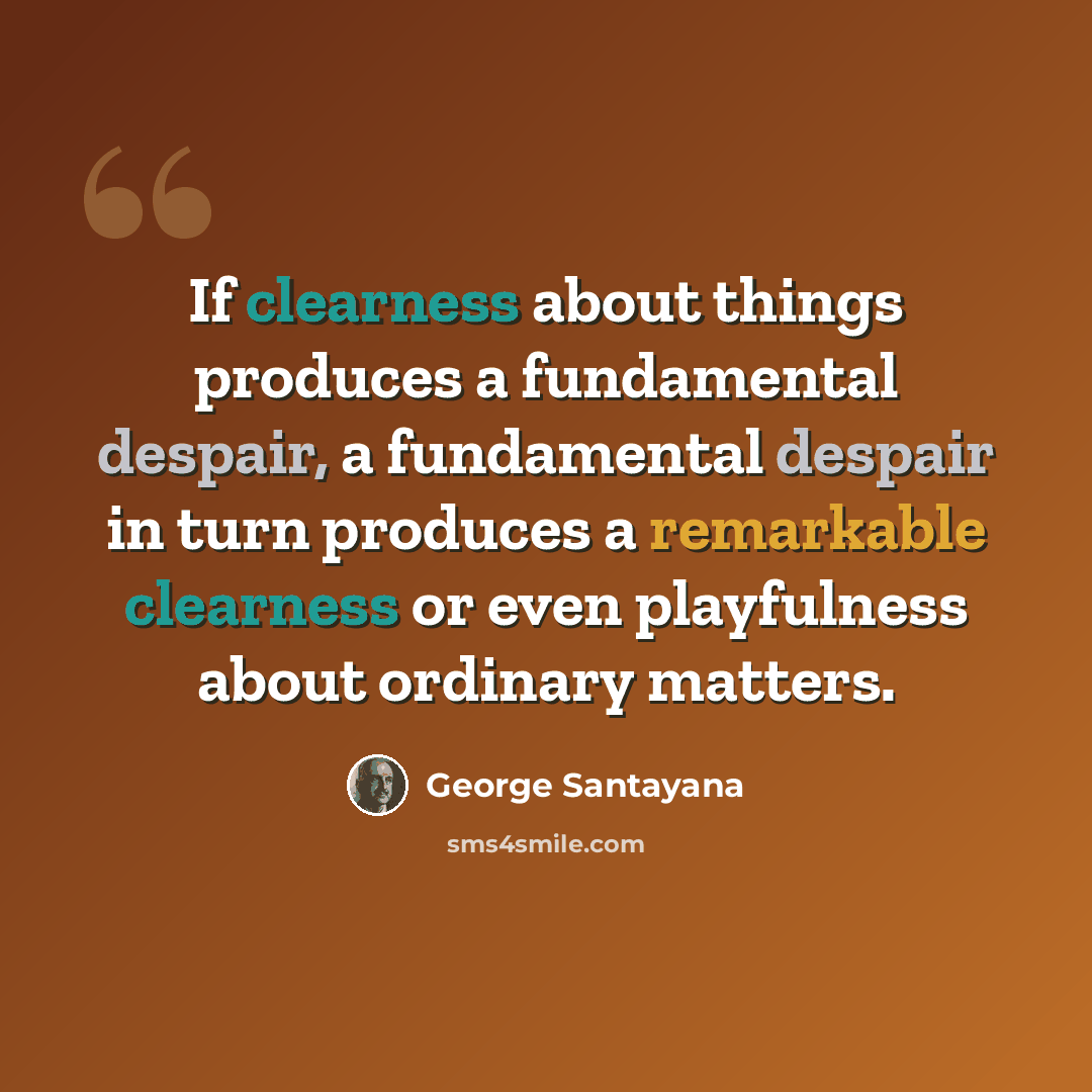 “If clearness about things produces a fundamental despair, a fundamental despair in turn produces a remarkable clearness or even playfulness about ordinary matters.” quote by George Santayana