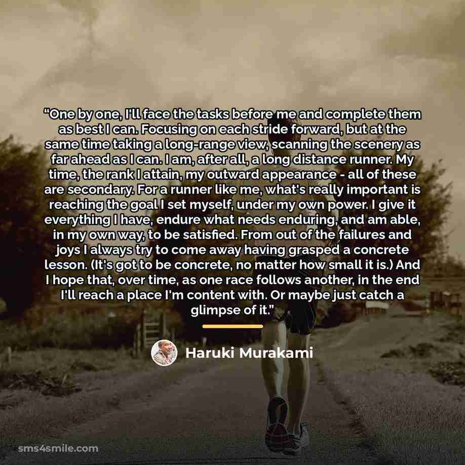 “One by one, I'll face the tasks before me and complete them as best I can. Focusing on each stride forward, but at the same time taking a long-range view, scanning the scenery as far ahead as I can. I am, after all, a long distance runner. My time, the rank I attain, my outward appearance - all of…” quote by Haruki Murakami
