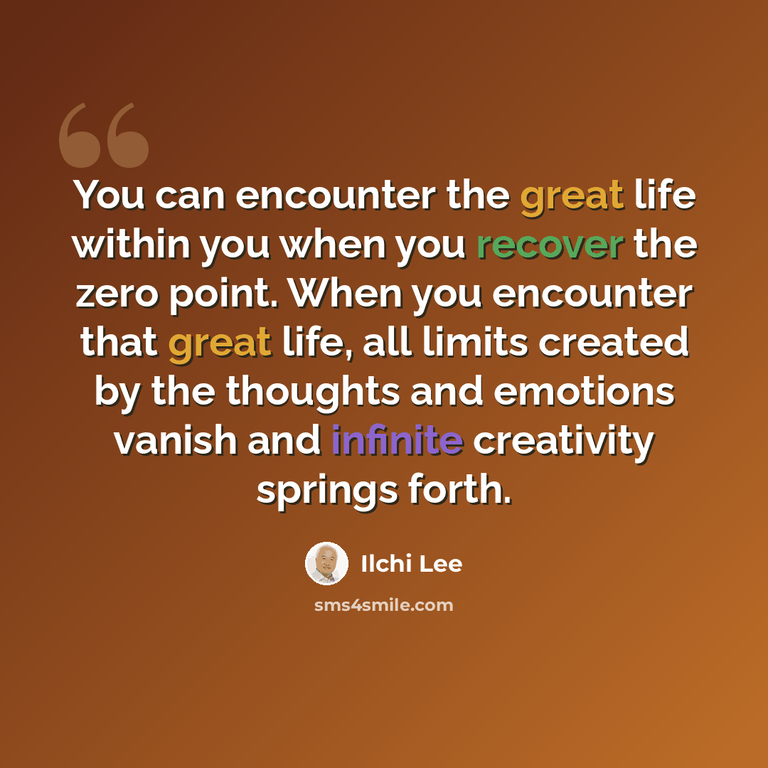 “You can encounter the great life within you when you recover the zero point. When you encounter that great life, all limits created by the thoughts and emotions vanish and infinite creativity springs forth.” quote by Ilchi Lee
