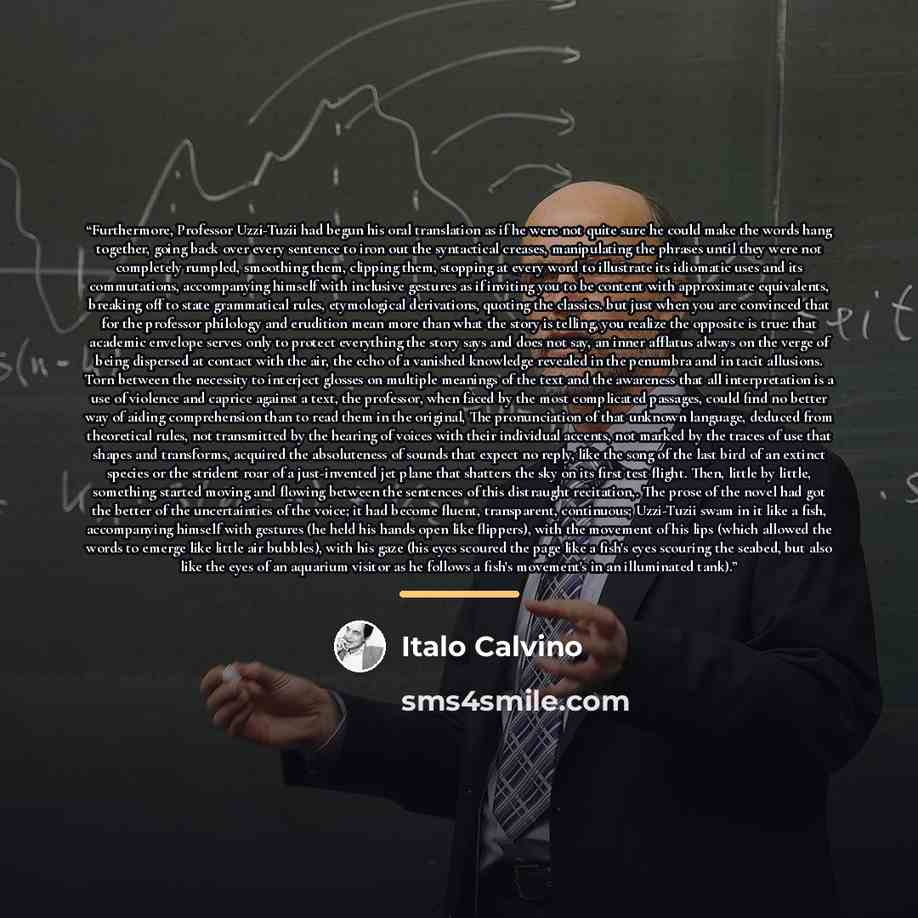 “Furthermore, Professor Uzzi-Tuzii had begun his oral translation as if he were not quite sure he could make the words hang together, going back over every sentence to iron out the syntactical creases, manipulating the phrases until they were not completely rumpled, smoothing them, clipping them…” quote by Italo Calvino