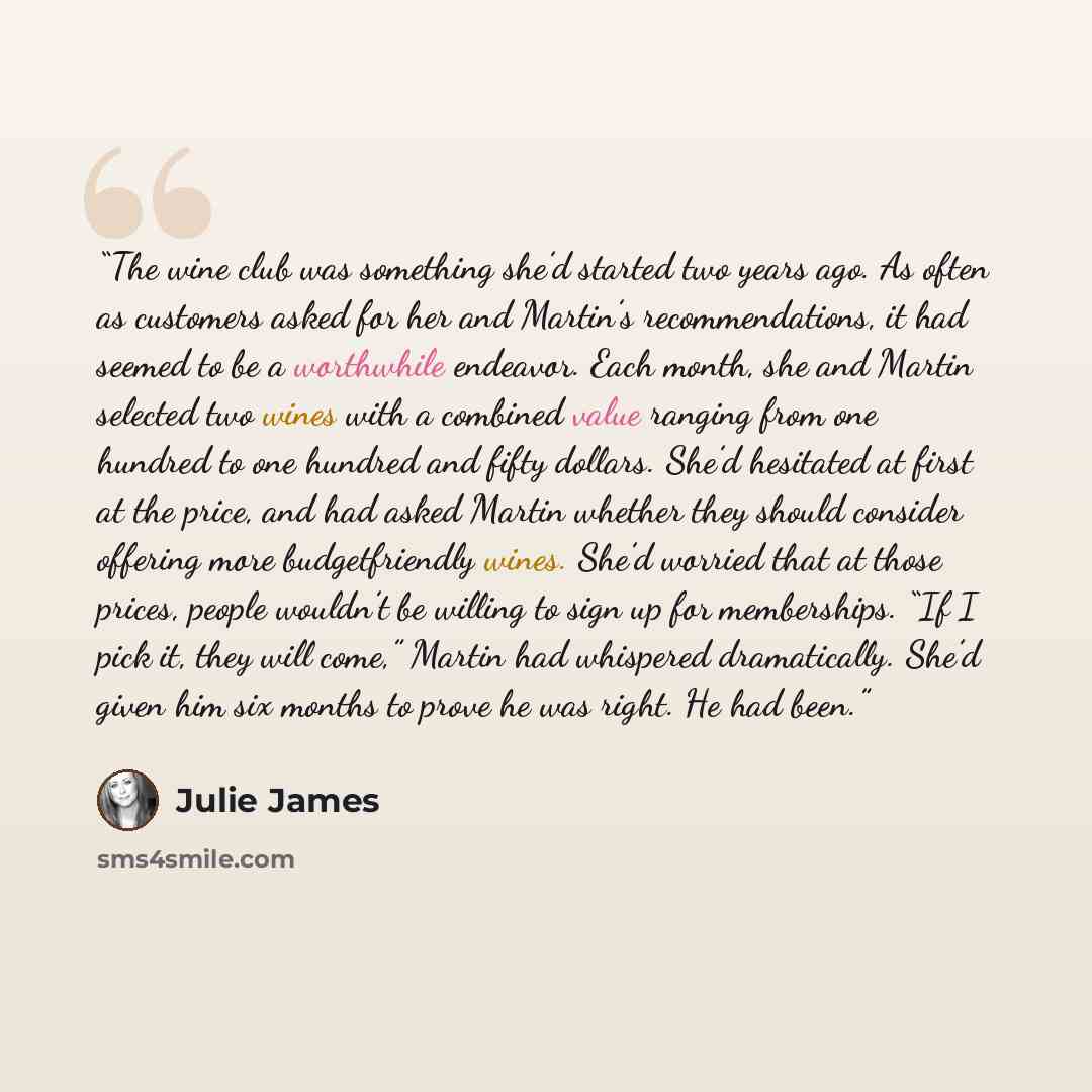 “The wine club was something she’d started two years ago. As often as customers asked for her and Martin’s recommendations, it had seemed to be a worthwhile endeavor. Each month, she and Martin selected two wines with a combined value ranging from one hundred to one hundred and fifty dollars. She’d…” quote by Julie James
