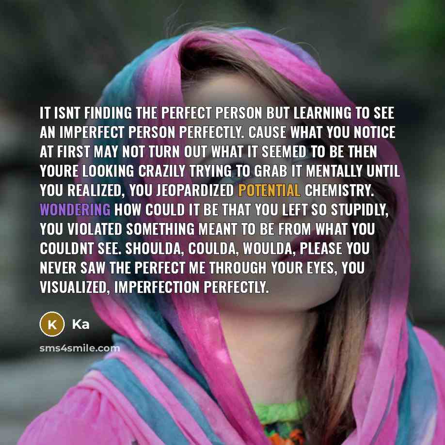 “It isnt finding the perfect person but learning to see an imperfect person perfectly. Cause what you notice at first may not turn out what it seemed to be then youre looking crazily trying to grab it mentally until you realized, you jeopardized potential chemistry. Wondering how could it be that…” quote by KA