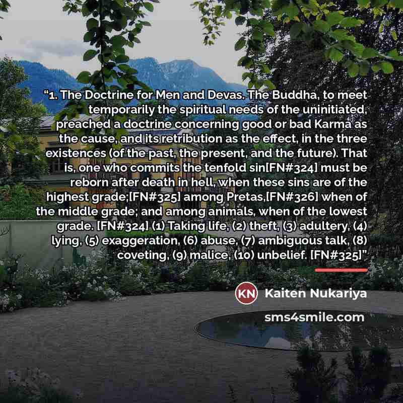 “1. The Doctrine for Men and Devas. The Buddha, to meet temporarily the spiritual needs of the uninitiated, preached a doctrine concerning good or bad Karma as the cause, and its retribution as the effect, in the three existences (of the past, the present, and the future). That is, one who commits…” quote by Kaiten Nukariya