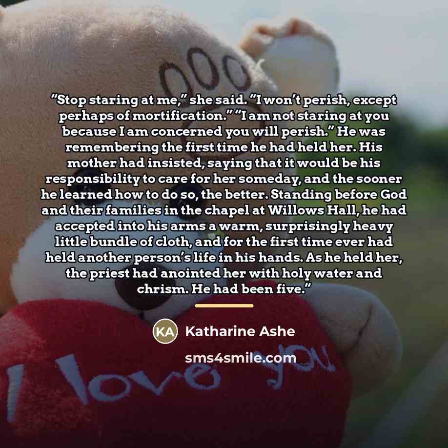 “Stop staring at me,” she said. “I won’t perish, except perhaps of mortification.” “I am not staring at you because I am concerned you will perish.” He was remembering the first time he had held her. His mother had insisted, saying that it would be his responsibility to care for her someday, and…” quote by Katharine Ashe