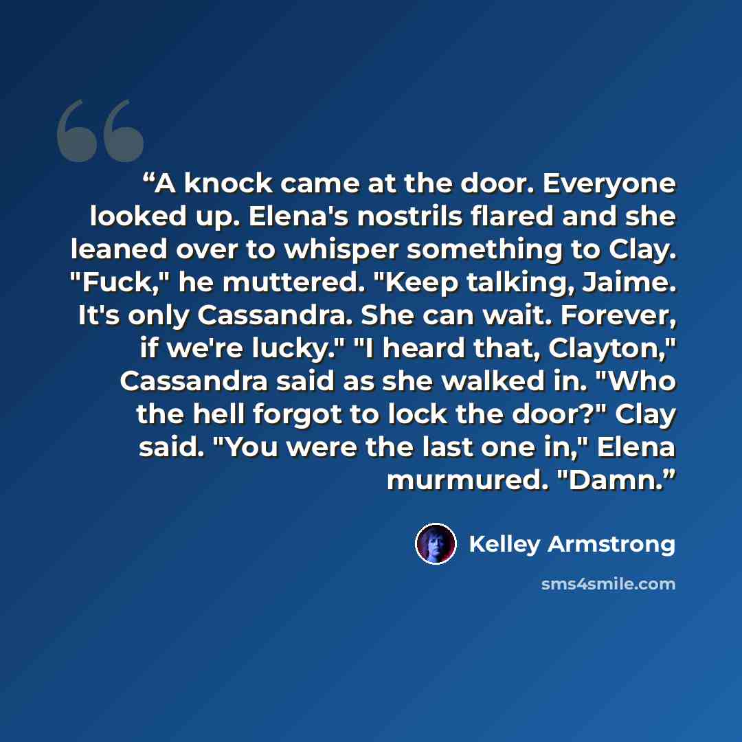 “A knock came at the door. Everyone looked up. Elena's nostrils flared and she leaned over to whisper something to Clay. "Fuck," he muttered. "Keep talking, Jaime. It's only Cassandra. She can wait. Forever, if we're lucky." "I heard that, Clayton," Cassandra said as she walked in. "Who the hell…” quote by Kelley Armstrong