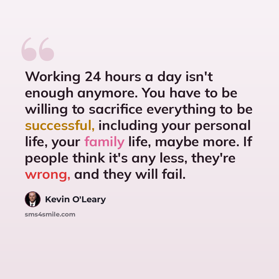 “Working 24 hours a day isn't enough anymore. You have to be willing to sacrifice everything to be successful, including your personal life, your family life, maybe more. If people think it's any less, they're wrong, and they will fail.” quote by Kevin O'Leary