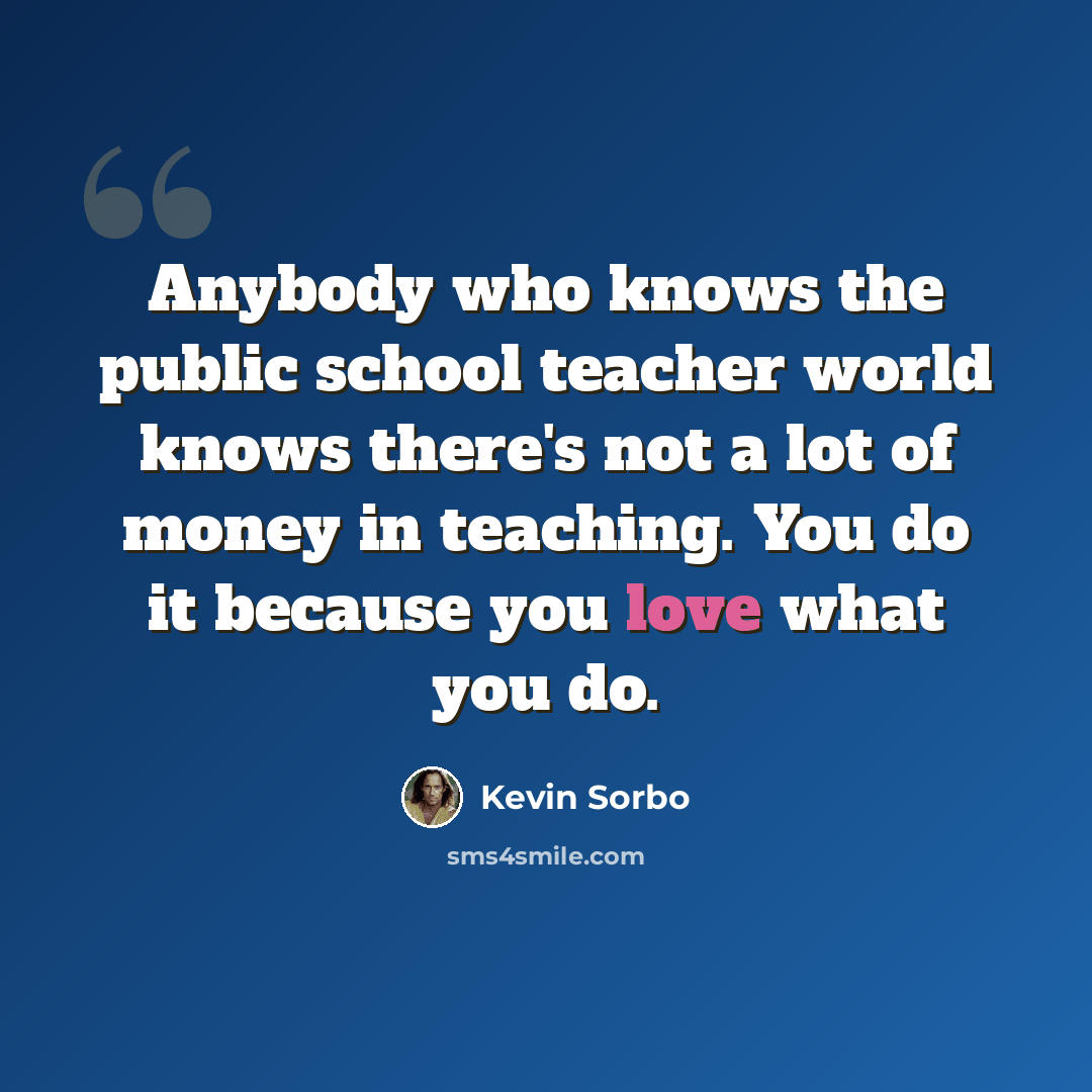 “Anybody who knows the public school teacher world knows there's not a lot of money in teaching. You do it because you love what you do.” quote by Kevin Sorbo