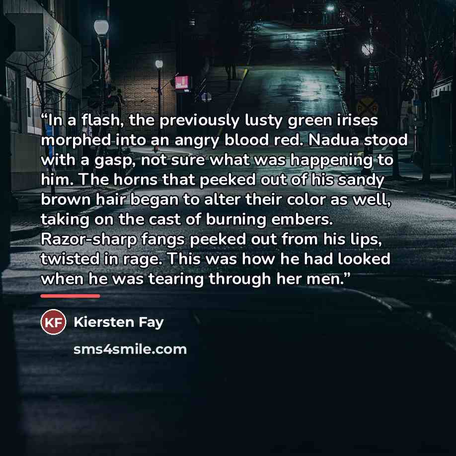 “In a flash, the previously lusty green irises morphed into an angry blood red. Nadua stood with a gasp, not sure what was happening to him. The horns that peeked out of his sandy brown hair began to alter their color as well, taking on the cast of burning embers. Razor-sharp fangs peeked out from…” quote by Kiersten Fay