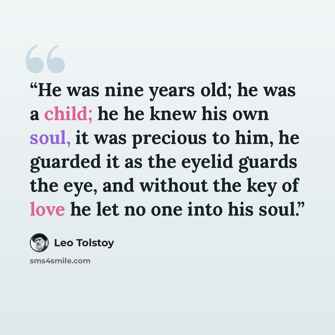“He was nine years old; he was a child; he he knew his own soul, it was precious to him, he guarded it as the eyelid guards the eye, and without the key of love he let no one into his soul.” quote by Leo Tolstoy