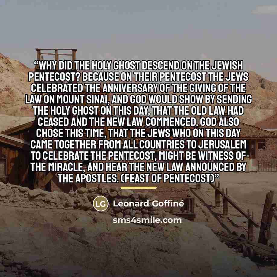 “Why did the Holy Ghost descend on the Jewish Pentecost? Because on their Pentecost the Jews celebrated the anniversary of the giving of the law on Mount Sinai, and God would show by sending the Holy Ghost on this day, that the Old Law had ceased and the New Law commenced. God also chose this time…” quote by Leonard Goffiné