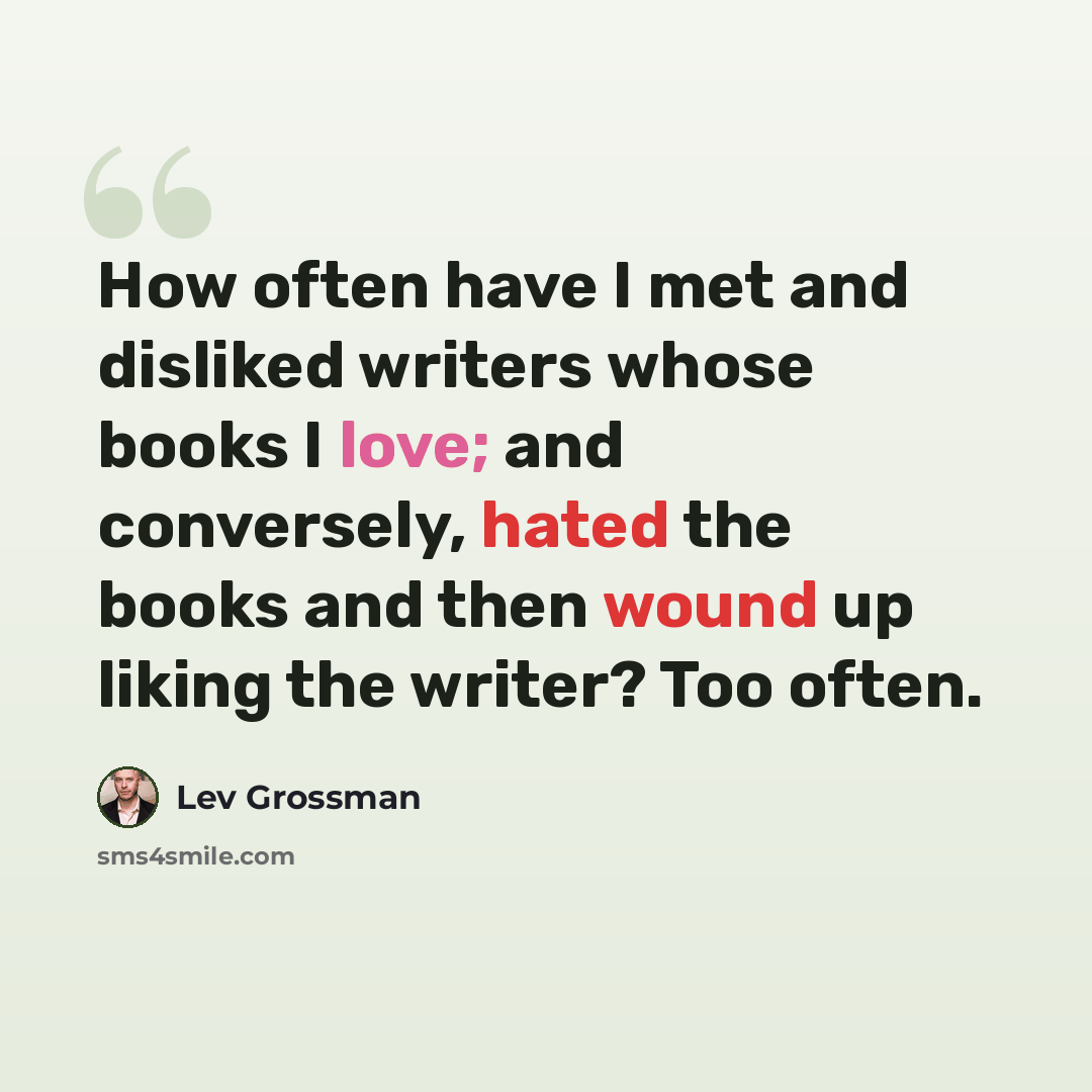 “How often have I met and disliked writers whose books I love; and conversely, hated the books and then wound up liking the writer? Too often.” quote by Lev Grossman
