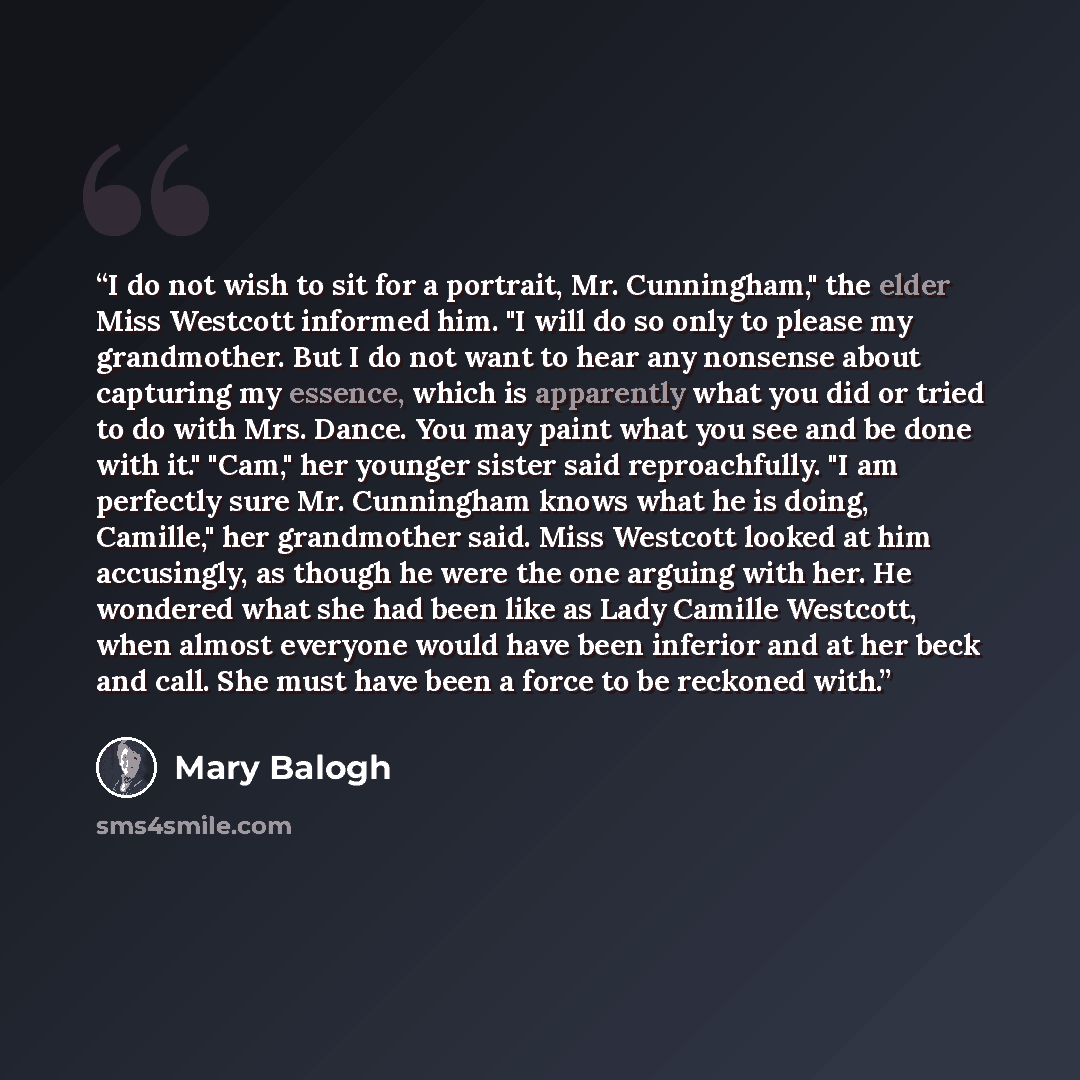 “I do not wish to sit for a portrait, Mr. Cunningham," the elder Miss Westcott informed him. "I will do so only to please my grandmother. But I do not want to hear any nonsense about capturing my essence, which is apparently what you did or tried to do with Mrs. Dance. You may paint what you see…” quote by Mary Balogh