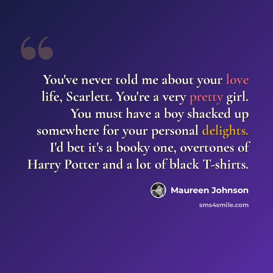 “You've never told me about your love life, Scarlett. You're a very pretty girl. You must have a boy shacked up somewhere for your personal delights. I'd bet it's a booky one, overtones of Harry Potter and a lot of black T-shirts.” quote by Maureen Johnson
