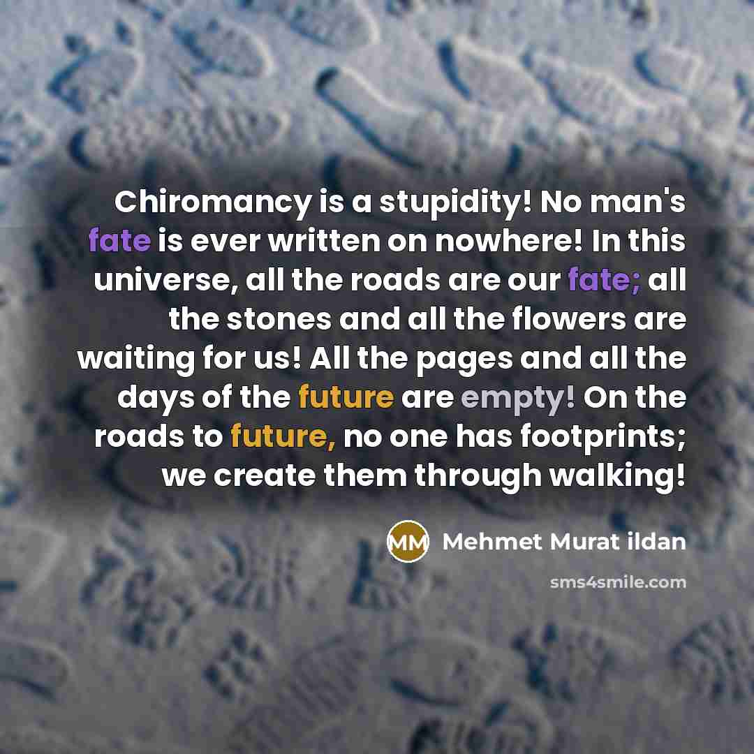 “Chiromancy is a stupidity! No man's fate is ever written on nowhere! In this universe, all the roads are our fate; all the stones and all the flowers are waiting for us! All the pages and all the days of the future are empty! On the roads to future, no one has footprints; we create them through…” quote by Mehmet Murat Ildan
