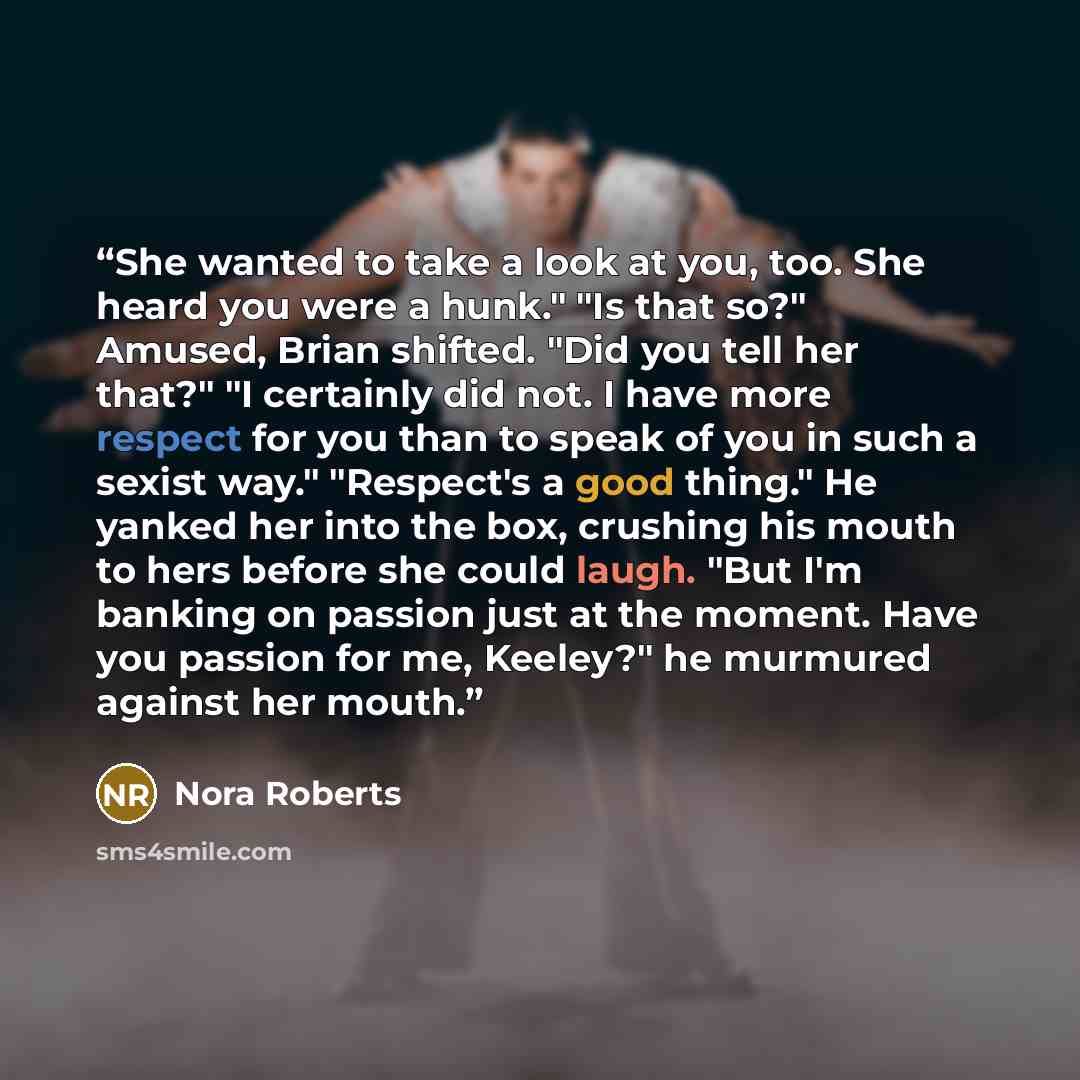 “She wanted to take a look at you, too. She heard you were a hunk." "Is that so?" Amused, Brian shifted. "Did you tell her that?" "I certainly did not. I have more respect for you than to speak of you in such a sexist way." "Respect's a good thing." He yanked her into the box, crushing his mouth to…” quote by Nora Roberts