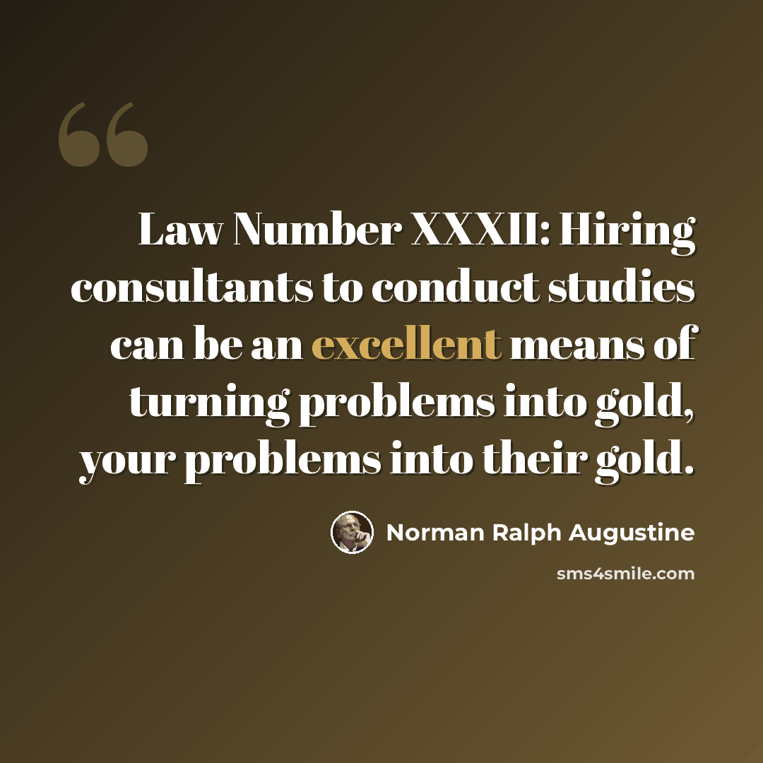 “Law Number XXXII: Hiring consultants to conduct studies can be an excellent means of turning problems into gold, your problems into their gold.” quote by Norman Ralph Augustine