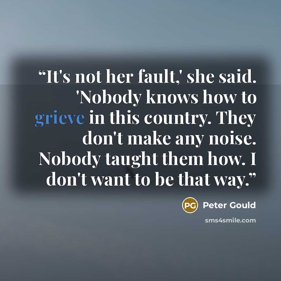 “It's not her fault,' she said. 'Nobody knows how to grieve in this country. They don't make any noise. Nobody taught them how. I don't want to be that way.” quote by Peter Gould
