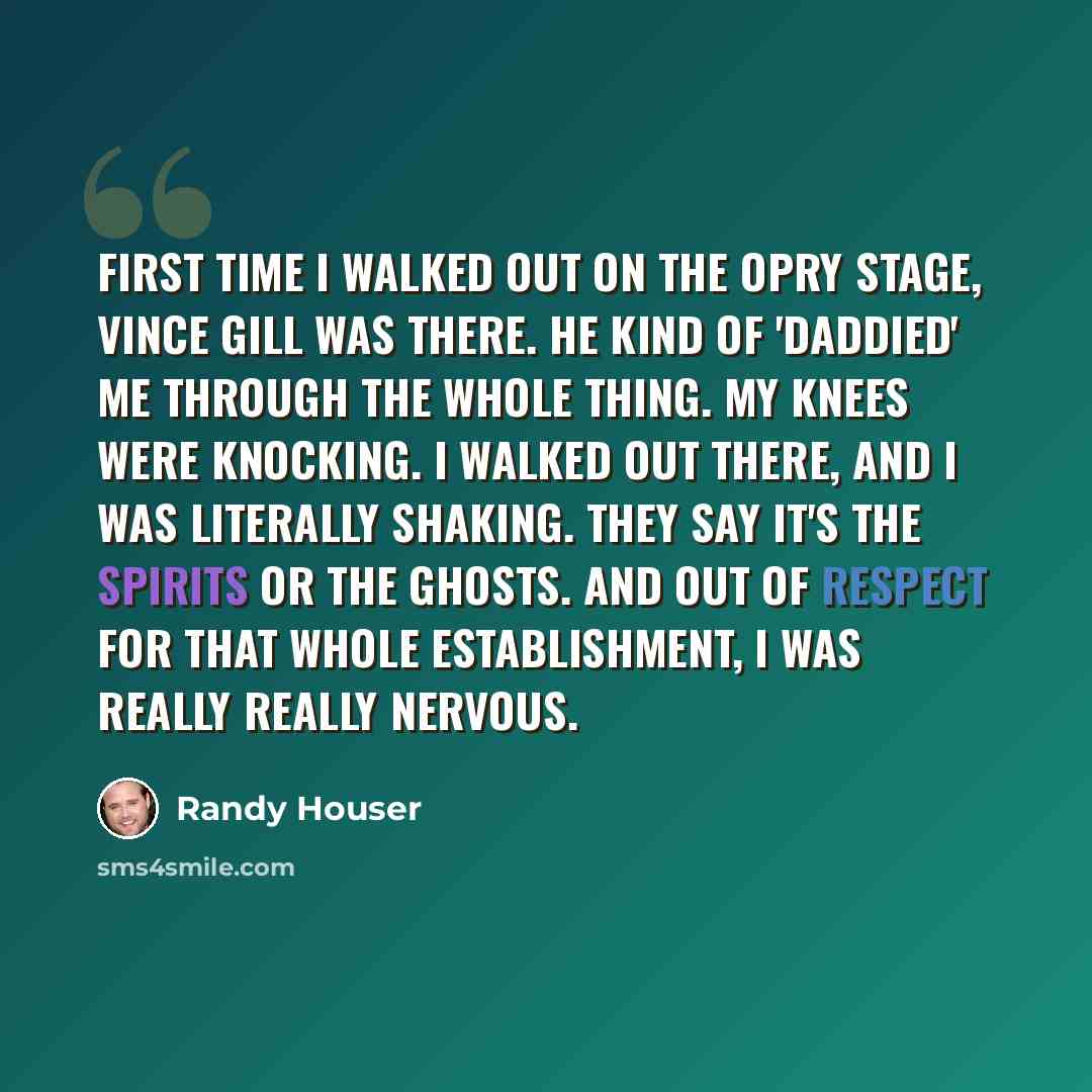“First time I walked out on the Opry stage, Vince Gill was there. He kind of 'daddied' me through the whole thing. My knees were knocking. I walked out there, and I was literally shaking. They say it's the spirits or the ghosts. And out of respect for that whole establishment, I was really really…” quote by Randy Houser