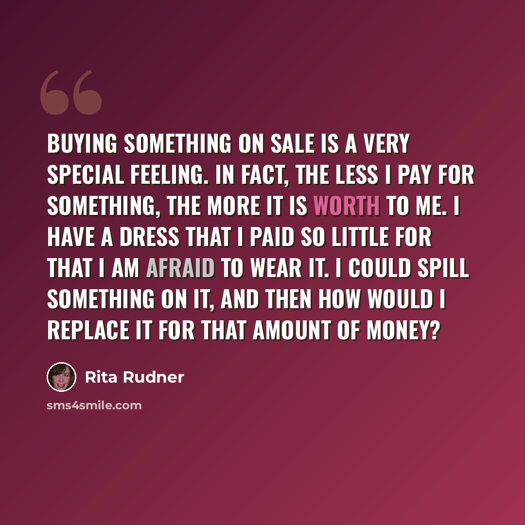 “Buying something on sale is a very special feeling. In fact, the less I pay for something, the more it is worth to me. I have a dress that I paid so little for that I am afraid to wear it. I could spill something on it, and then how would I replace it for that amount of money?” quote by Rita Rudner