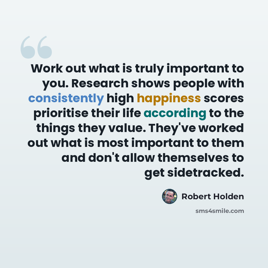 “Work out what is truly important to you. Research shows people with consistently high happiness scores prioritise their life according to the things they value. They've worked out what is most important to them and don't allow themselves to get sidetracked.” quote by Robert Holden
