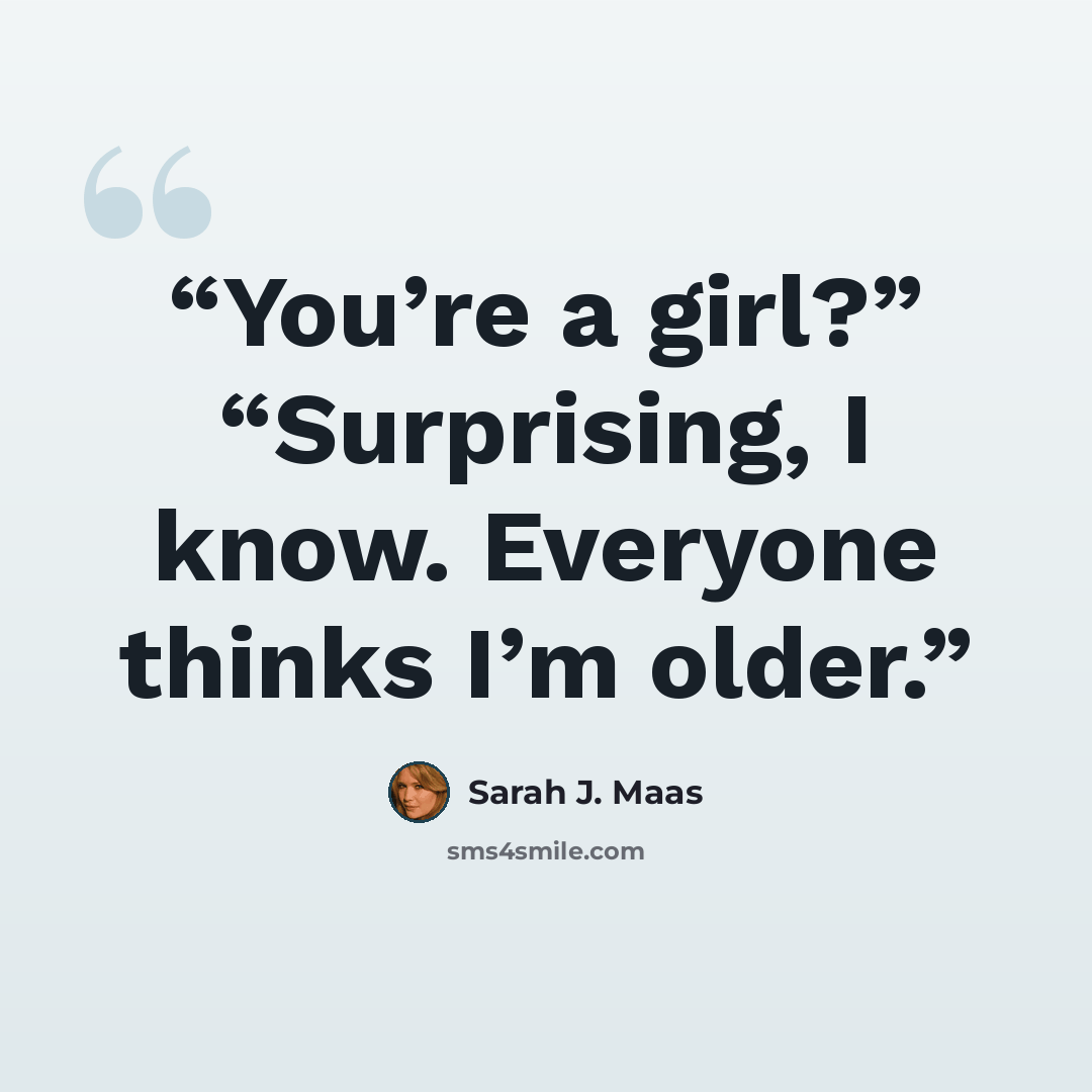 “You’re a girl?” “Surprising, I know. Everyone thinks I’m older.” quote by Sarah J. Maas